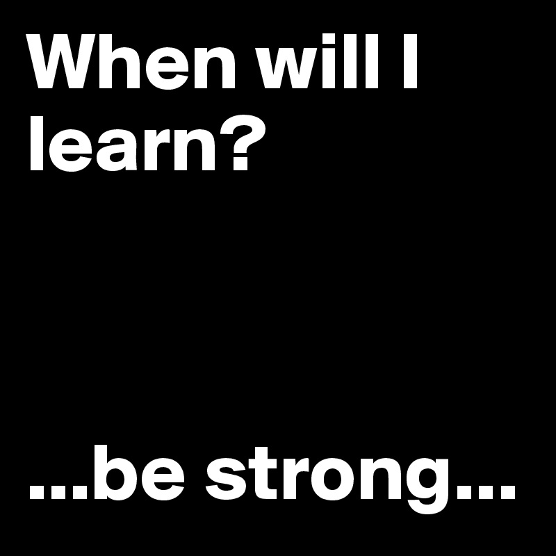 When will I learn?          



...be strong...