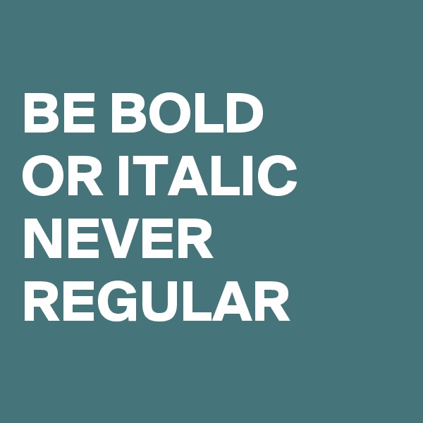 
BE BOLD
OR ITALIC NEVER REGULAR
