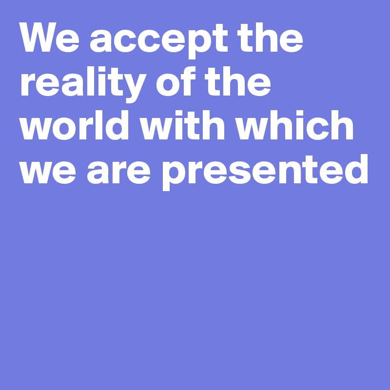 We accept the reality of the world with which we are presented


