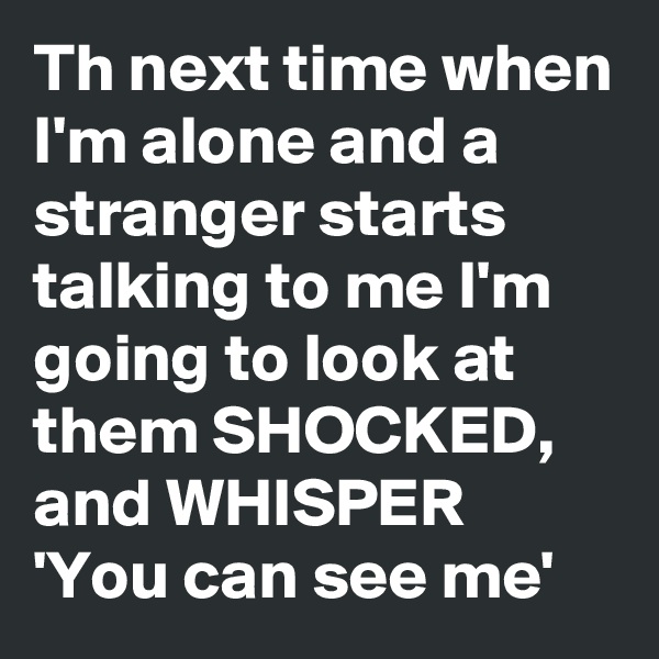 Th next time when I'm alone and a stranger starts talking to me I'm going to look at them SHOCKED, and WHISPER 'You can see me'