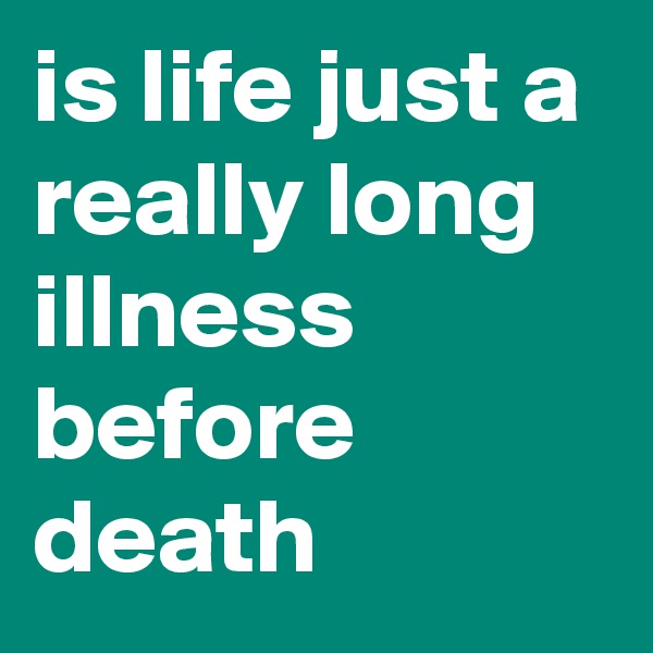 is life just a really long illness before death