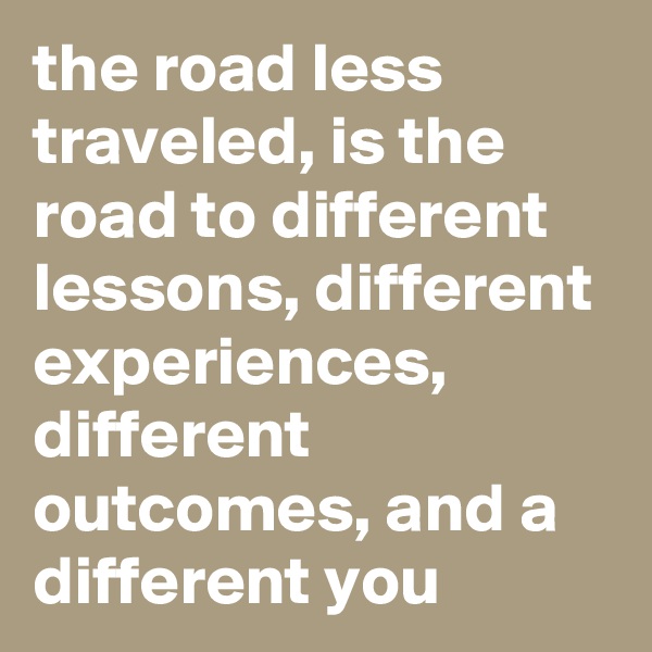 the road less traveled, is the road to different lessons, different experiences, different outcomes, and a different you