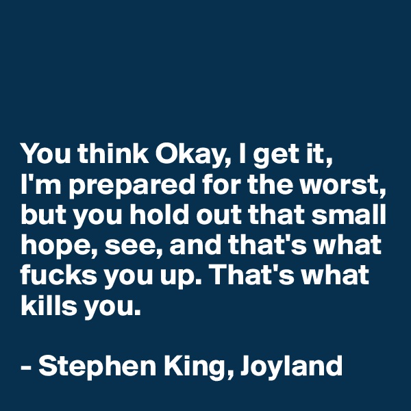 



You think Okay, I get it, 
I'm prepared for the worst, but you hold out that small hope, see, and that's what fucks you up. That's what kills you.

- Stephen King, Joyland