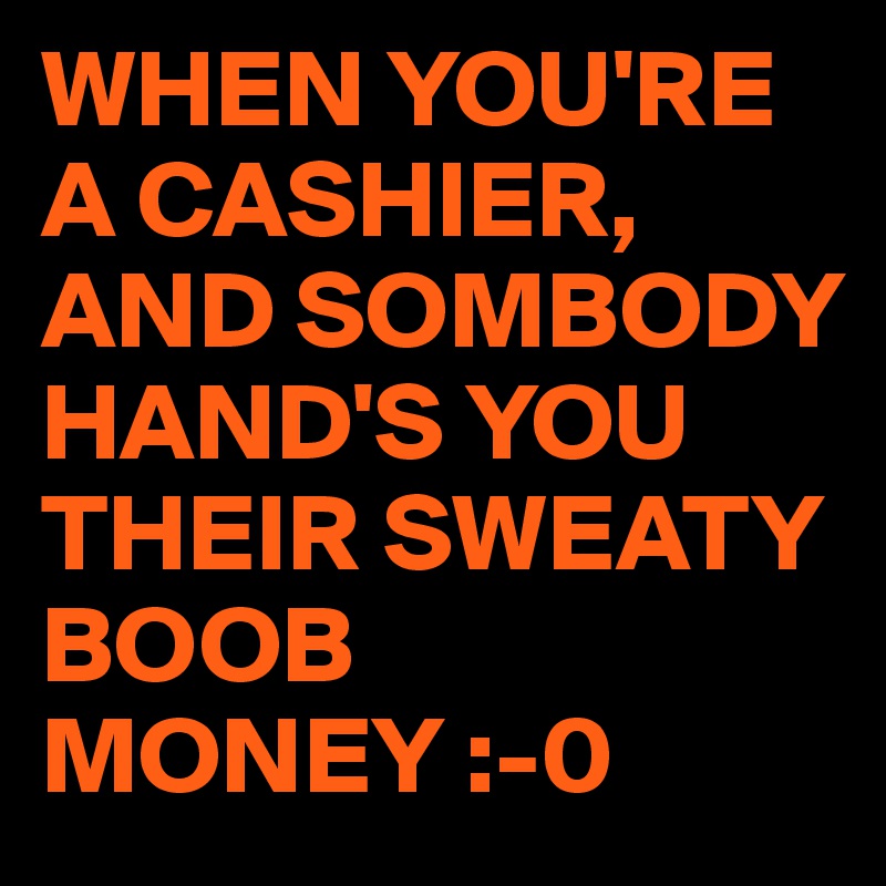 WHEN YOU'RE A CASHIER,
AND SOMBODY HAND'S YOU THEIR SWEATY BOOB MONEY :-0