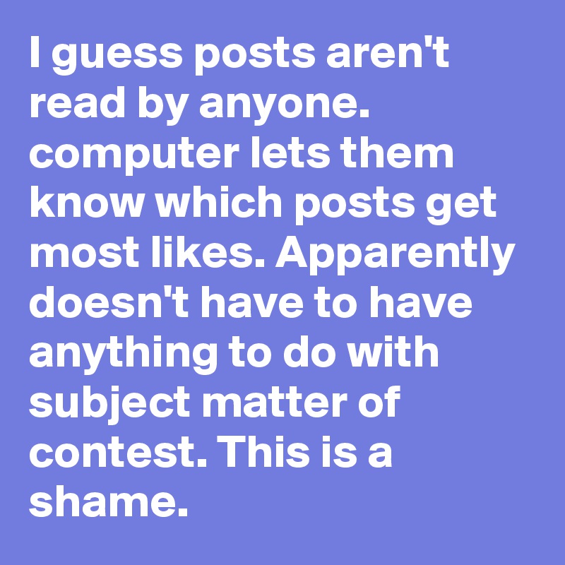 I guess posts aren't read by anyone. computer lets them know which posts get most likes. Apparently doesn't have to have anything to do with subject matter of contest. This is a shame.