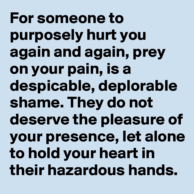 For someone to purposely hurt you again and again, prey on your pain, is a despicable, deplorable shame. They do not deserve the pleasure of your presence, let alone to hold your heart in their hazardous hands.