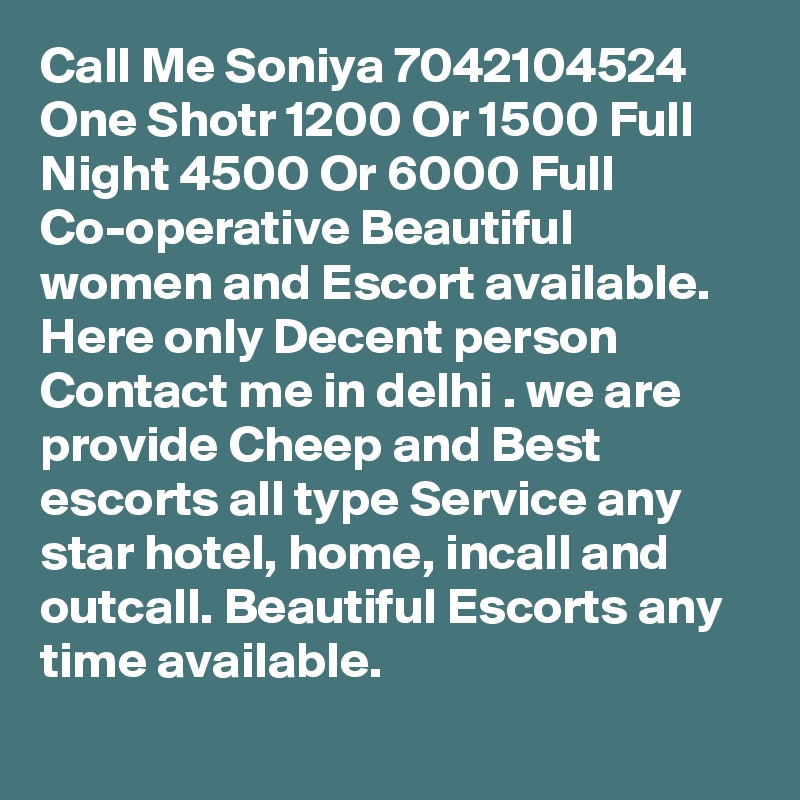 Call Me Soniya 7042104524 One Shotr 1200 Or 1500 Full Night 4500 Or 6000 Full Co-operative Beautiful women and Escort available. Here only Decent person Contact me in delhi . we are provide Cheep and Best escorts all type Service any star hotel, home, incall and outcall. Beautiful Escorts any time available.
