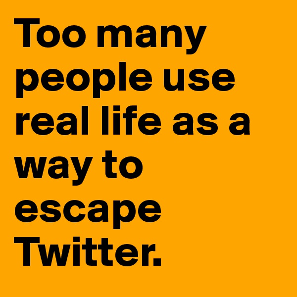 Too many people use real life as a way to escape Twitter.