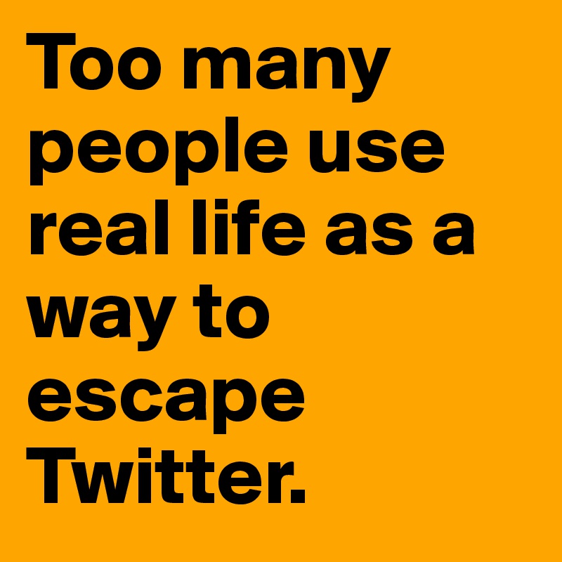 Too many people use real life as a way to escape Twitter.