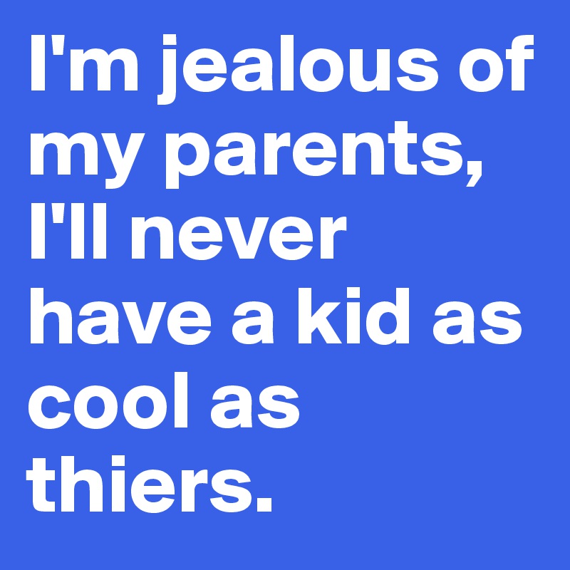 I'm jealous of my parents, I'll never have a kid as cool as thiers.