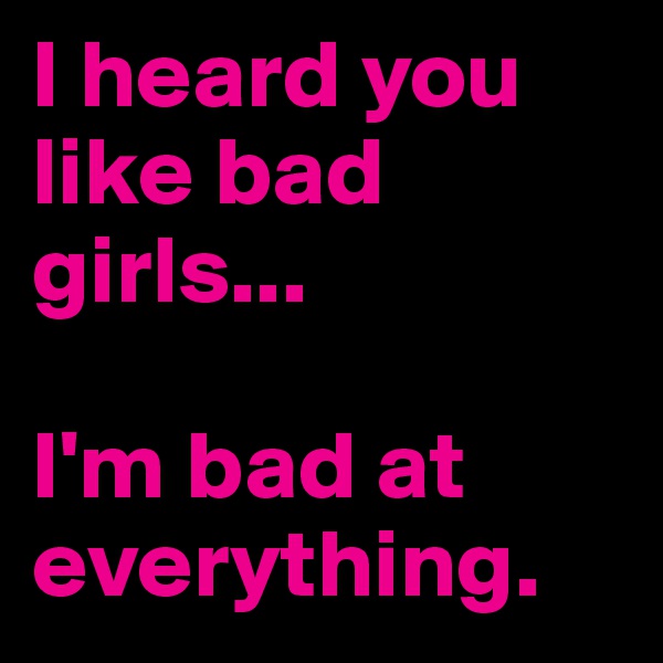 I heard you like bad girls...

I'm bad at everything. 