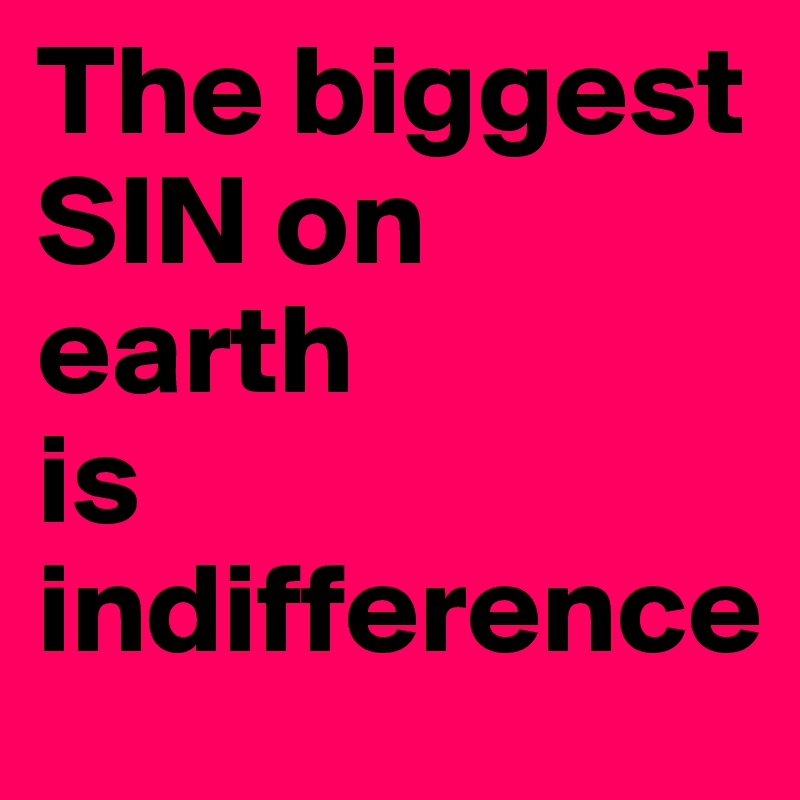 The biggest SIN on earth            is indifference