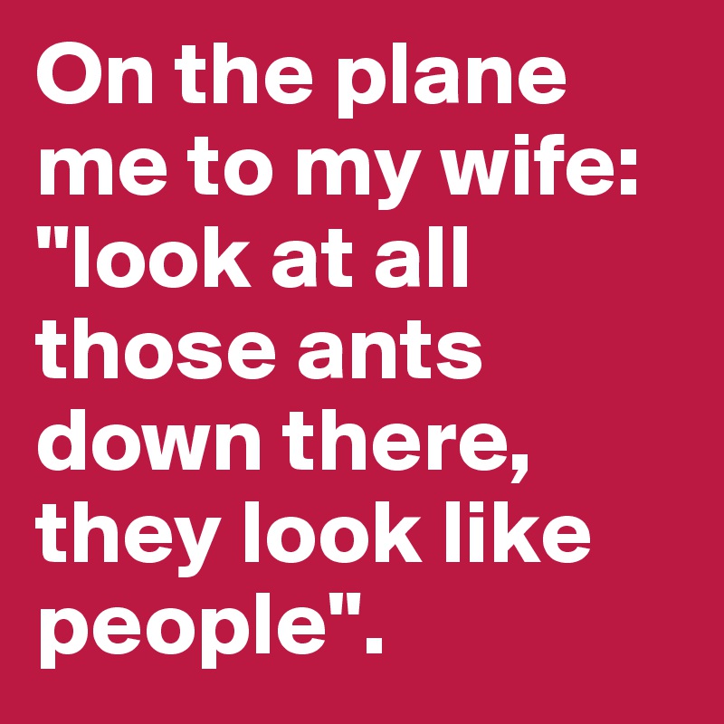 On the plane me to my wife:
"look at all those ants down there, they look like people". 