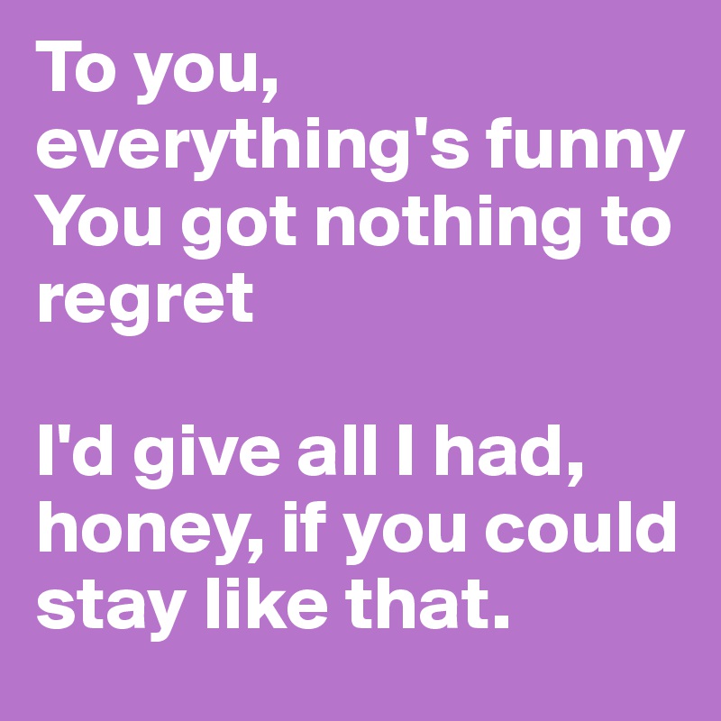 To you, everything's funny
You got nothing to regret

I'd give all I had, honey, if you could stay like that.