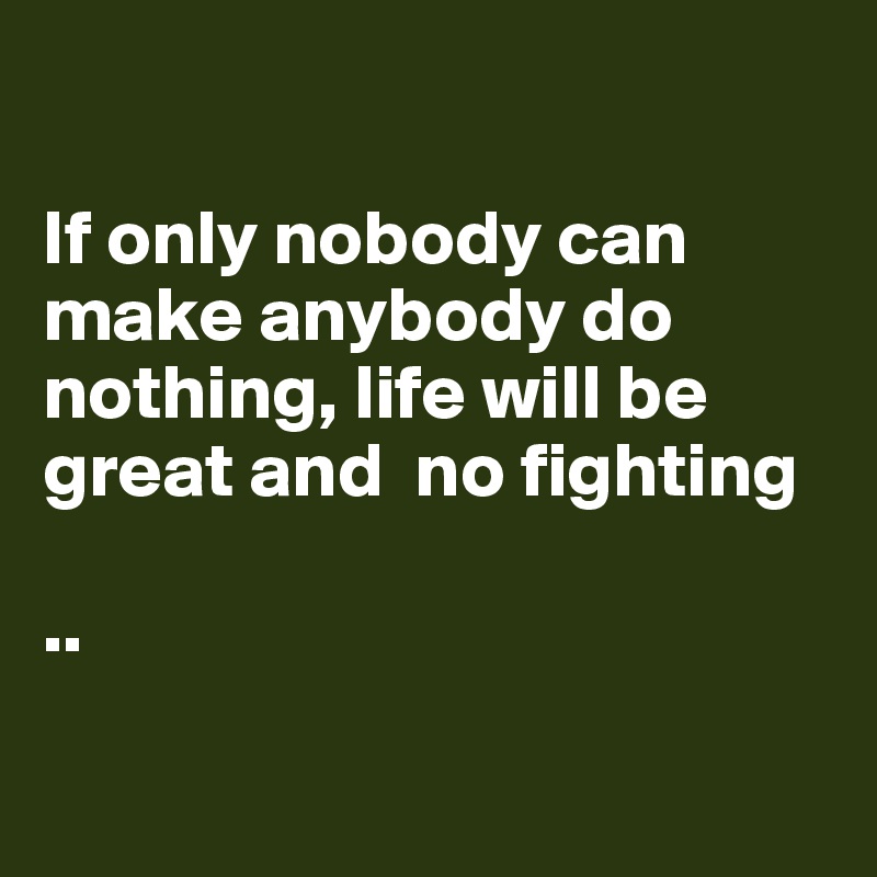 

If only nobody can make anybody do nothing, life will be great and  no fighting 

..

