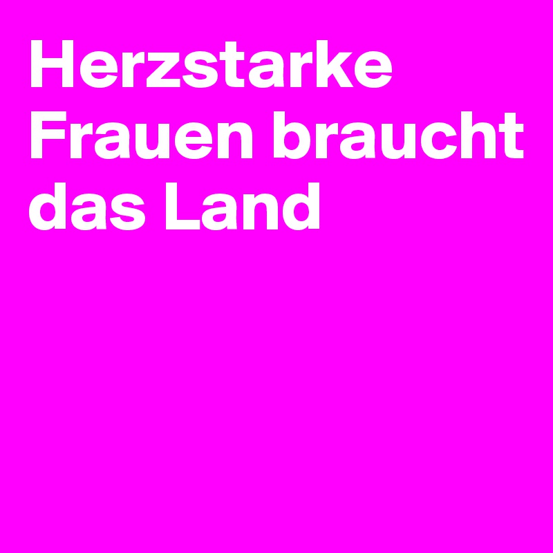 Herzstarke Frauen braucht das Land


