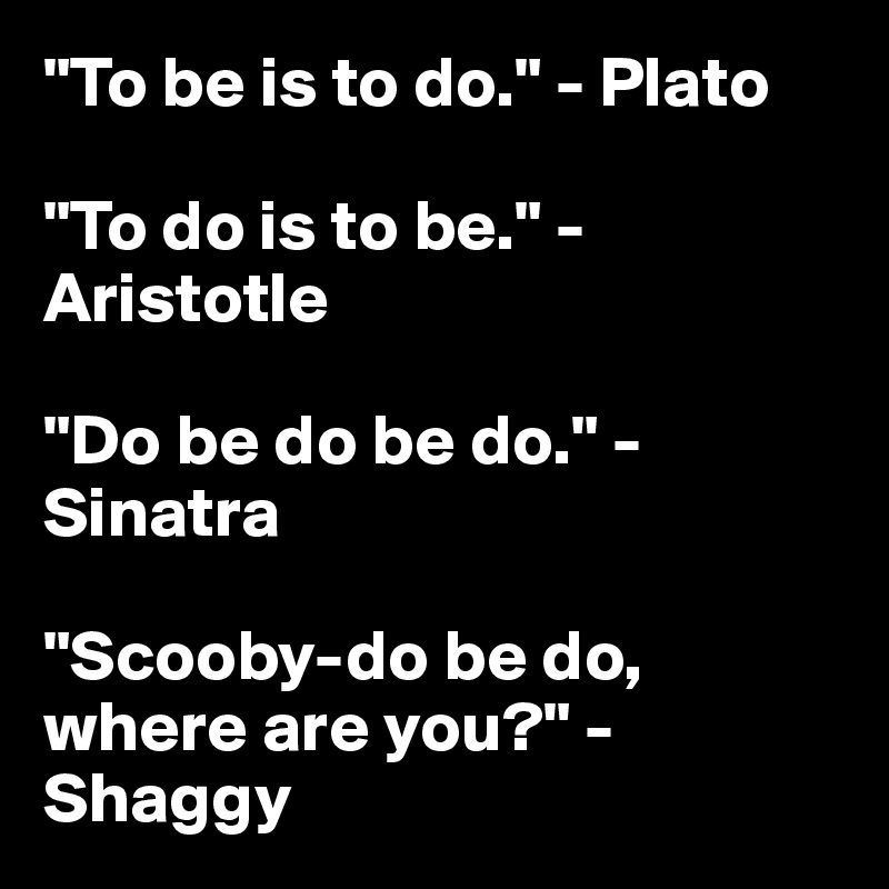 "To be is to do." - Plato

"To do is to be." - Aristotle

"Do be do be do." - Sinatra

"Scooby-do be do, where are you?" - Shaggy