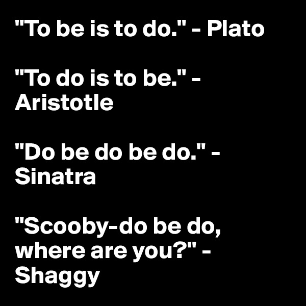 "To be is to do." - Plato

"To do is to be." - Aristotle

"Do be do be do." - Sinatra

"Scooby-do be do, where are you?" - Shaggy