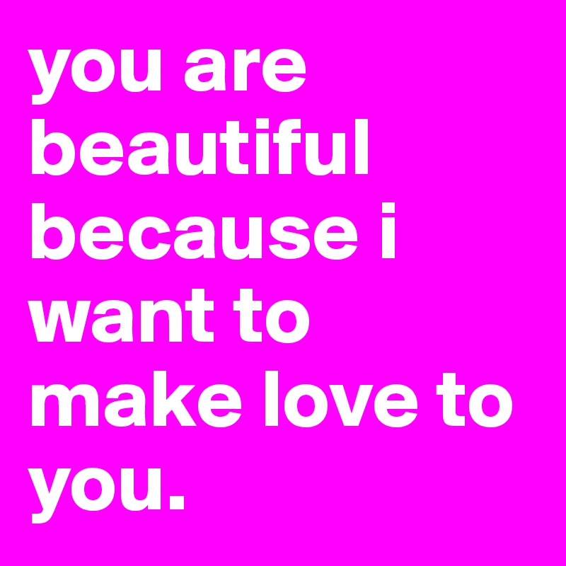 you are beautiful because i want to make love to you.