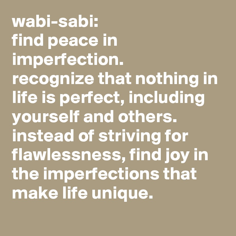 wabi-sabi:  
find peace in imperfection. 
recognize that nothing in life is perfect, including yourself and others. instead of striving for flawlessness, find joy in the imperfections that make life unique.