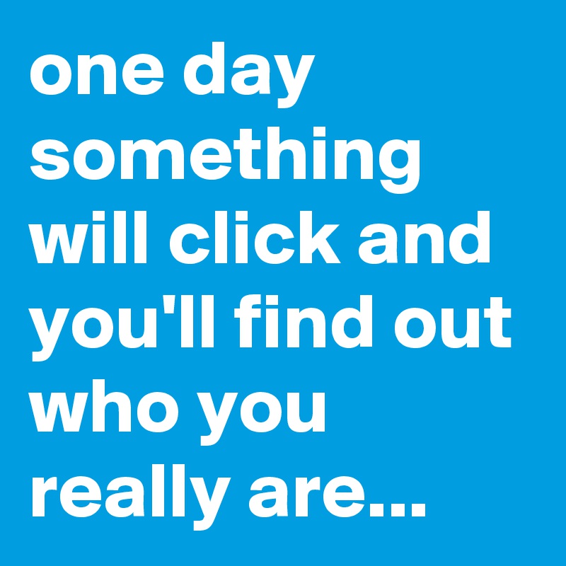 one day something will click and you'll find out who you really are...