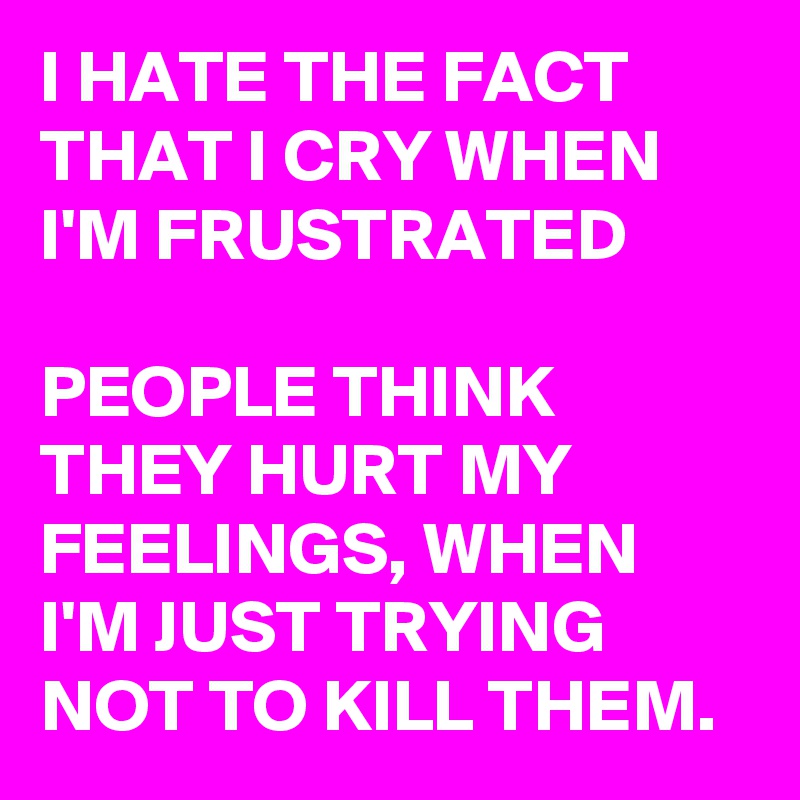 I HATE THE FACT THAT I CRY WHEN I'M FRUSTRATED

PEOPLE THINK THEY HURT MY FEELINGS, WHEN I'M JUST TRYING NOT TO KILL THEM.