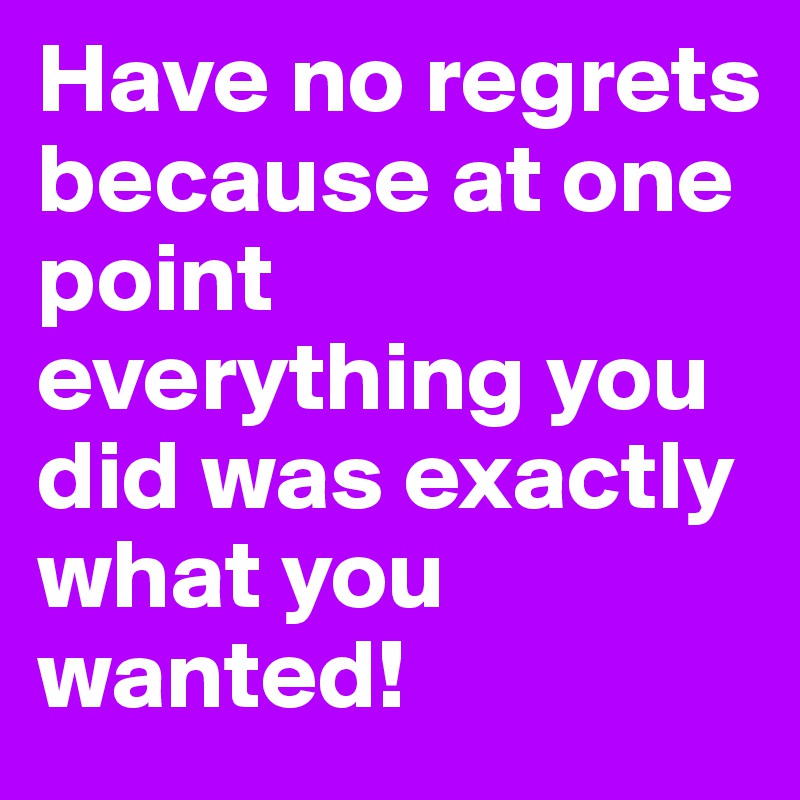 Have no regrets because at one point everything you did was exactly what you wanted!