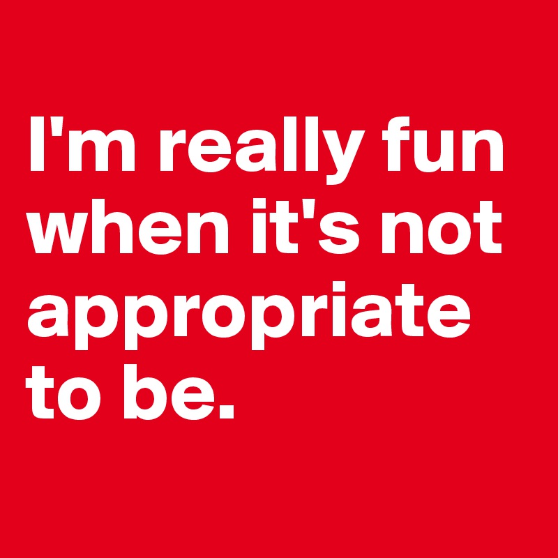 
I'm really fun when it's not appropriate to be.
