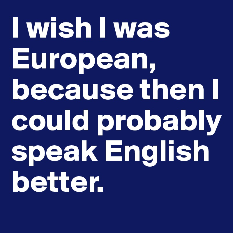 I wish I was European, because then I could probably speak English better.