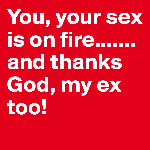 You, your sex is on fire.......
and thanks God, my ex too!