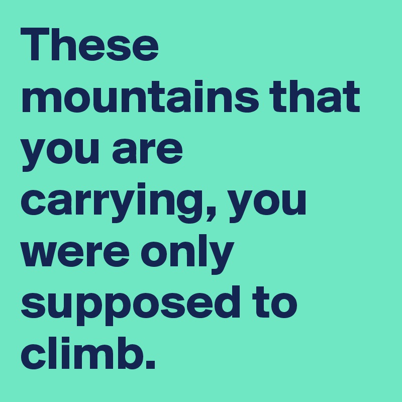These mountains that you are carrying, you were only supposed to climb.