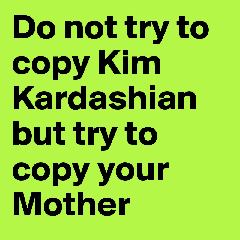 Do not try to copy Kim Kardashian but try to copy your Mother 