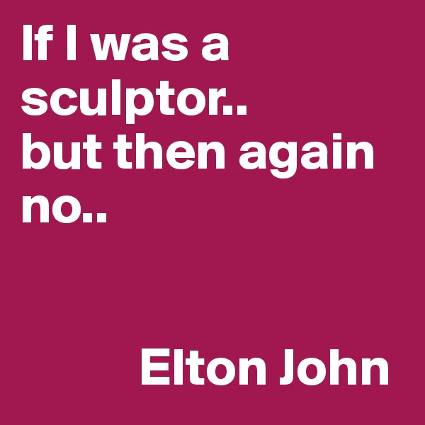 If I was a sculptor..
but then again no..
   

           Elton John