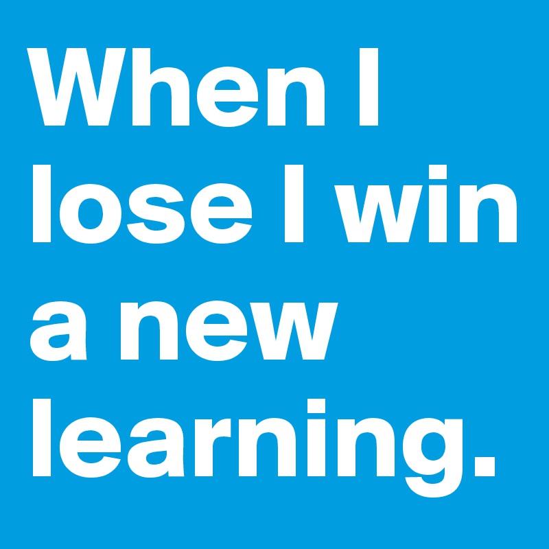 When I lose I win a new learning.