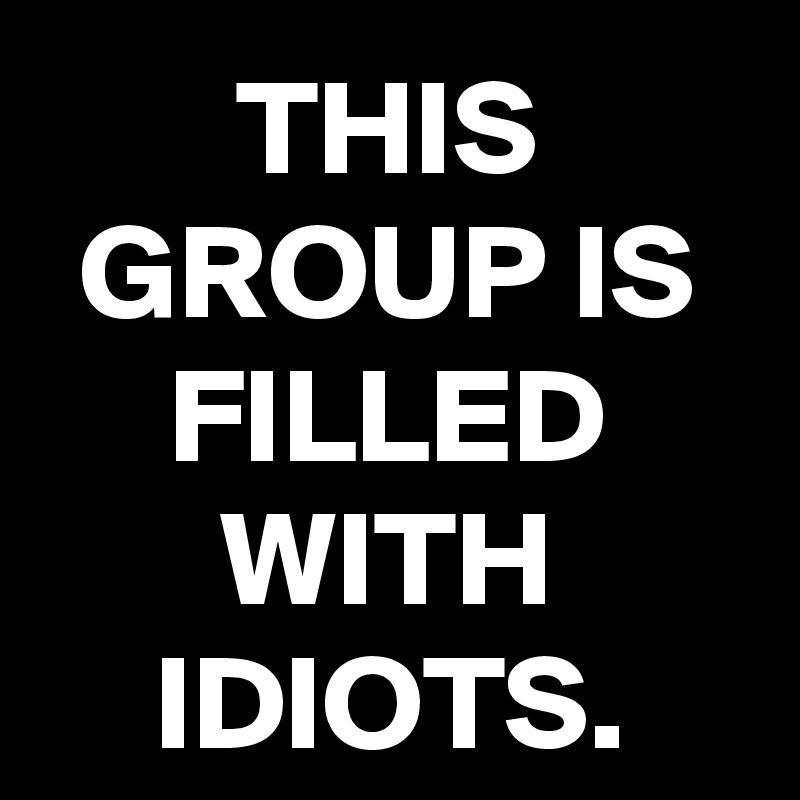 THIS GROUP IS FILLED WITH IDIOTS.