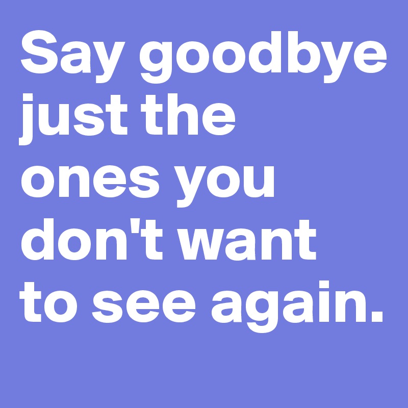 Say goodbye just the ones you don't want to see again.