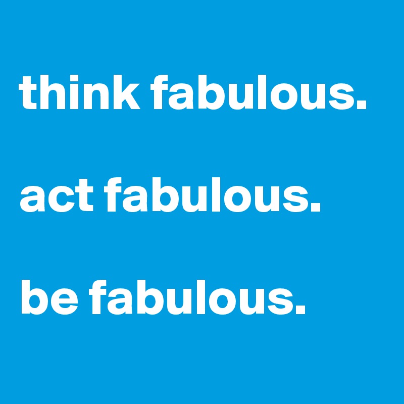
think fabulous.

act fabulous.

be fabulous.
