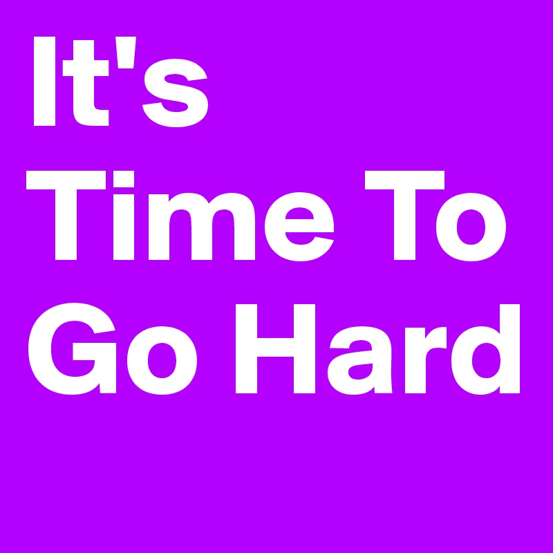 It's Time To Go Hard