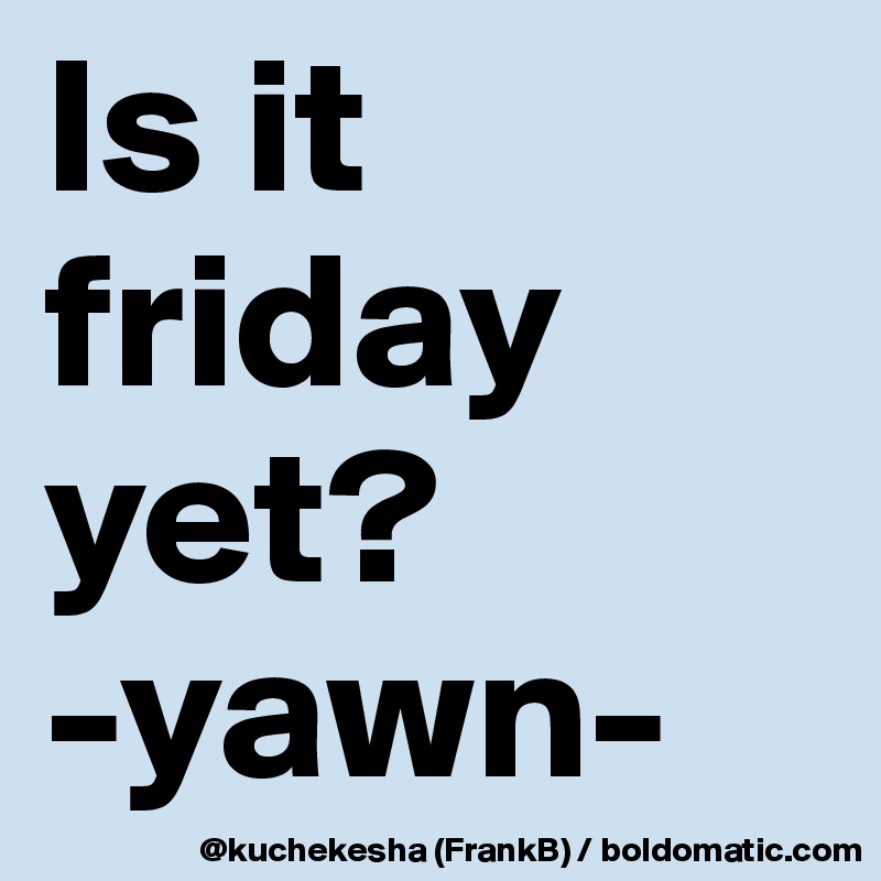 Is it friday yet?
-yawn-