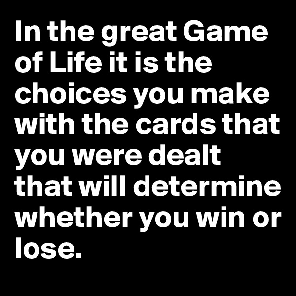In the great Game of Life it is the choices you make with the cards that you were dealt that will determine whether you win or lose.