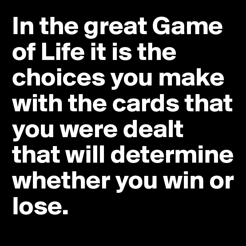 In the great Game of Life it is the choices you make with the cards that you were dealt that will determine whether you win or lose.