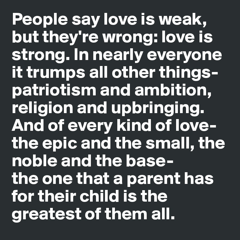 People say love is weak, but they're wrong: love is strong. In nearly everyone it trumps all other things- patriotism and ambition, religion and upbringing. And of every kind of love- the epic and the small, the noble and the base- 
the one that a parent has for their child is the greatest of them all. 