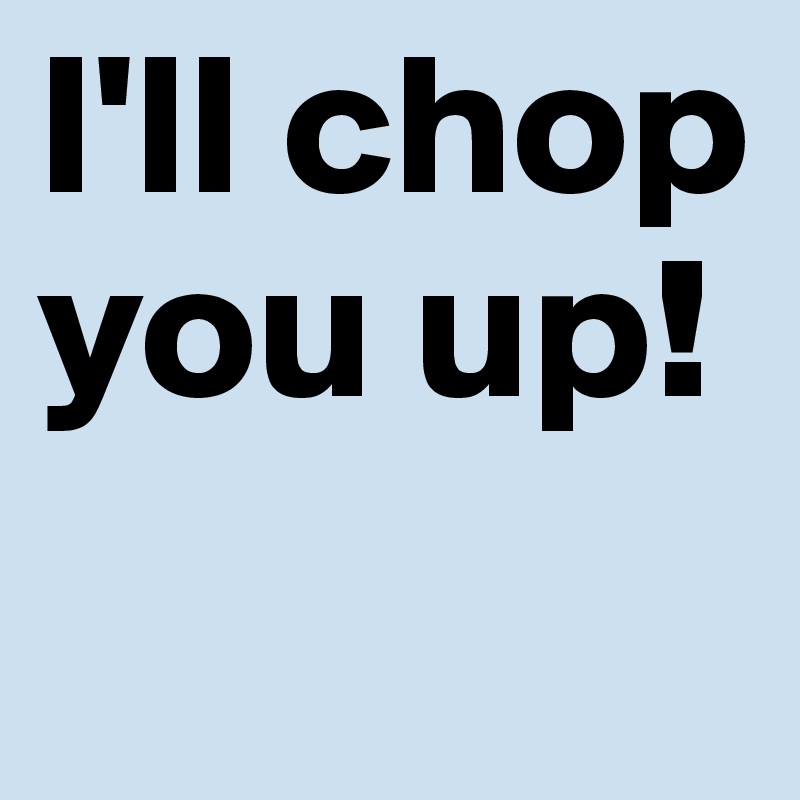 I'll chop you up! 
