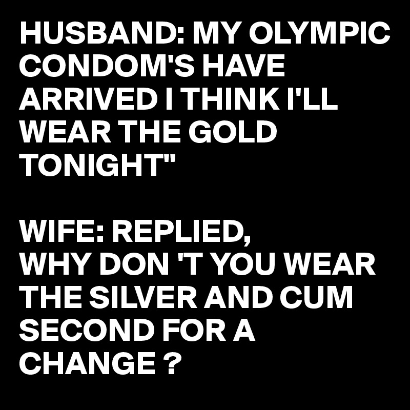 HUSBAND: MY OLYMPIC CONDOM'S HAVE ARRIVED I THINK I'LL WEAR THE GOLD TONIGHT"

WIFE: REPLIED,
WHY DON 'T YOU WEAR THE SILVER AND CUM SECOND FOR A CHANGE ?