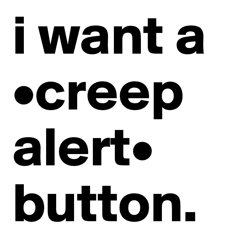 i want a •creep alert•
button.