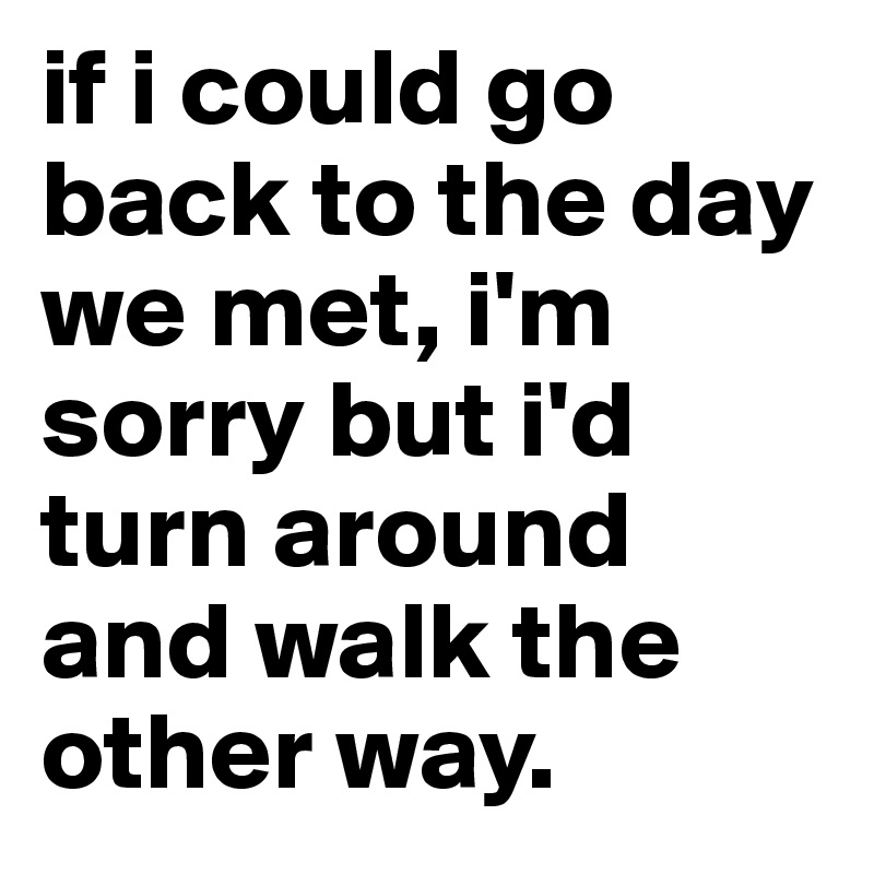 if i could go back to the day we met, i'm sorry but i'd turn around and walk the other way. 