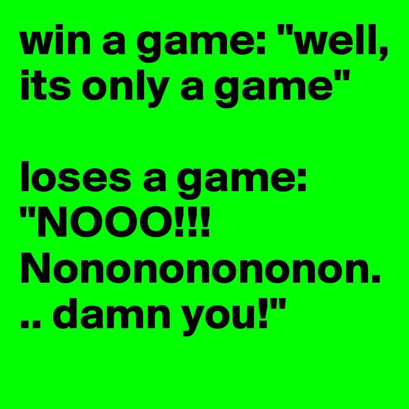 win a game: "well, its only a game"

loses a game: "NOOO!!! Nonononononon... damn you!"