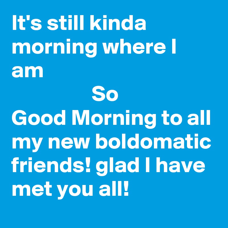 It's still kinda morning where I am
                  So
Good Morning to all my new boldomatic friends! glad I have met you all! 