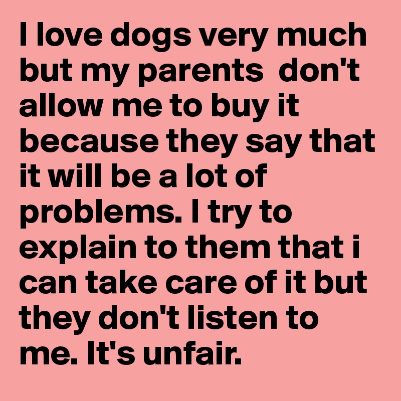 I love dogs very much but my parents  don't allow me to buy it because they say that it will be a lot of problems. I try to explain to them that i can take care of it but they don't listen to me. It's unfair. 