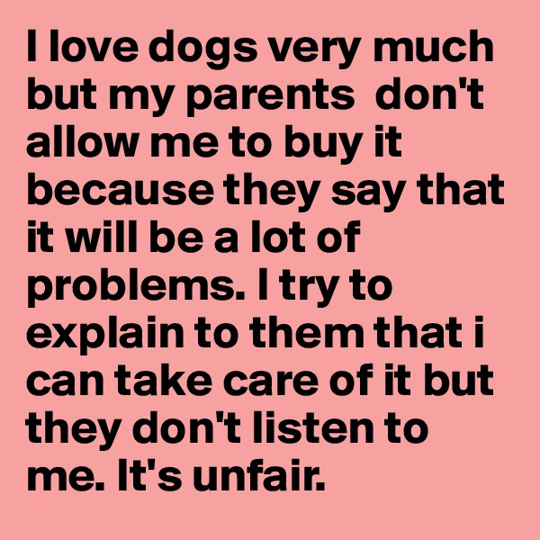 I love dogs very much but my parents  don't allow me to buy it because they say that it will be a lot of problems. I try to explain to them that i can take care of it but they don't listen to me. It's unfair. 